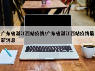 广东省湛江西站疫情/广东省湛江西站疫情最新消息