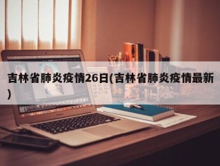 吉林省肺炎疫情26日(吉林省肺炎疫情最新)