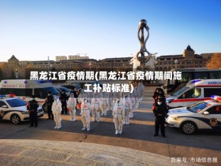 黑龙江省疫情期(黑龙江省疫情期间施工补贴标准)