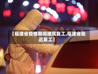 【福建省疫情期间建筑复工,福建省延迟复工】
