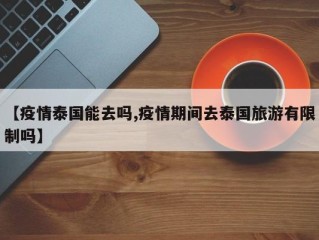 【疫情泰国能去吗,疫情期间去泰国旅游有限制吗】