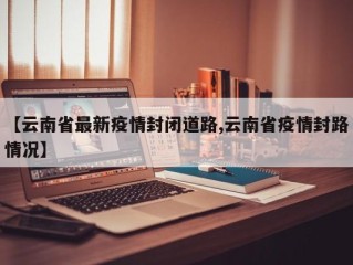 【云南省最新疫情封闭道路,云南省疫情封路情况】