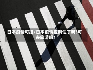 日本疫情可控/日本疫情控制住了吗?可去旅游吗?