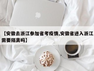 【安徽去浙江参加省考疫情,安徽省进入浙江需要隔离吗】