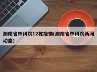 湖南省林科院12栋疫情(湖南省林科院新闻动态)
