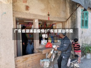 广东省潮浦县疫情(广东省潮汕市疫情)