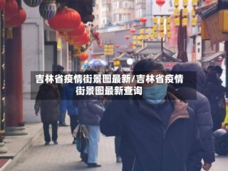 吉林省疫情街景图最新/吉林省疫情街景图最新查询