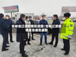 吉林省辽源疫情轨迹图/吉林辽源疫情紧急通告最新