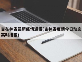 吉在林省最新疫情通报(吉林省疫情今日动态实时播报)