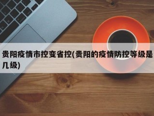 贵阳疫情市控变省控(贵阳的疫情防控等级是几级)