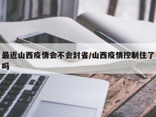 最近山西疫情会不会封省/山西疫情控制住了吗