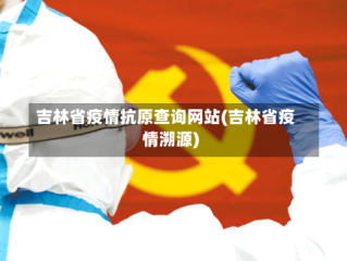 吉林省疫情抗原查询网站(吉林省疫情溯源)
