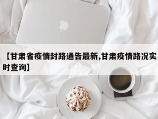 【甘肃省疫情封路通告最新,甘肃疫情路况实时查询】