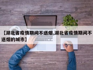 【湖北省疫情期间不送烟,湖北省疫情期间不送烟的城市】