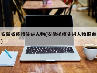 安徽省疫情先进人物(安徽抗疫先进人物报道)