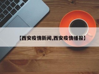 【西安疫情新闻,西安疫情播报】