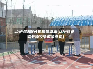 辽宁省铁岭开原疫情政策(辽宁省铁岭开原疫情政策查询)