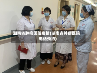 湖南省肿瘤医院疫情(湖南省肿瘤医院电话预约)