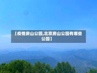 【疫情房山公园,北京房山公园有哪些公园】