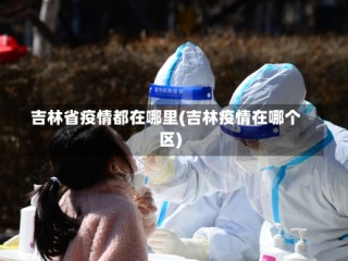 吉林省疫情都在哪里(吉林疫情在哪个区)