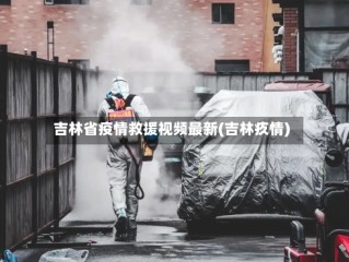 吉林省疫情救援视频最新(吉林疚情)