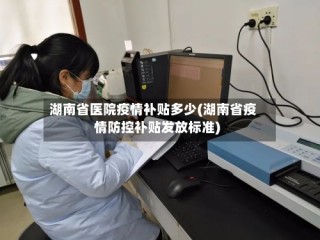 湖南省医院疫情补贴多少(湖南省疫情防控补贴发放标准)