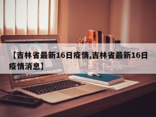 【吉林省最新16日疫情,吉林省最新16日疫情消息】