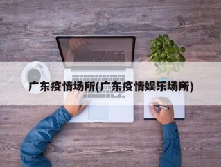 广东疫情场所(广东疫情娱乐场所)