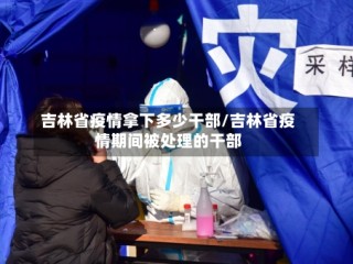 吉林省疫情拿下多少干部/吉林省疫情期间被处理的干部