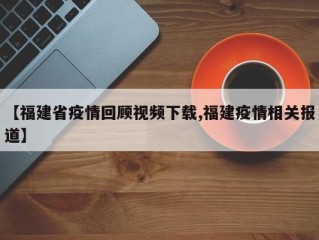 【福建省疫情回顾视频下载,福建疫情相关报道】