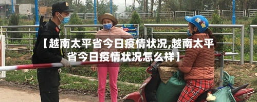 【越南太平省今日疫情状况,越南太平省今日疫情状况怎么样】-第2张图片