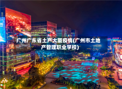 广州广东省土产大厦疫情(广州市土地产管理职业学校)-第2张图片