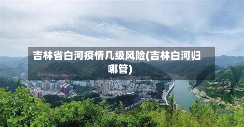 吉林省白河疫情几级风险(吉林白河归哪管)-第2张图片