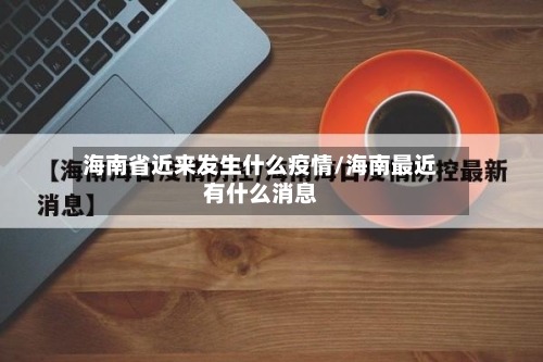 海南省近来发生什么疫情/海南最近有什么消息-第1张图片