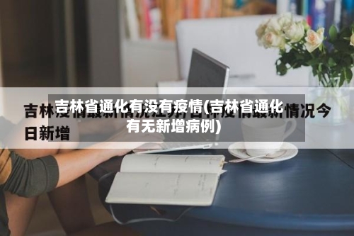 吉林省通化有没有疫情(吉林省通化有无新增病例)-第2张图片