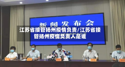 江苏省接管扬州疫情负责/江苏省接管扬州疫情负责人是谁-第2张图片