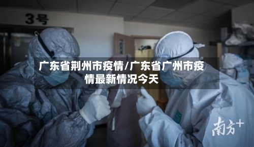 广东省荆州市疫情/广东省广州市疫情最新情况今天-第2张图片