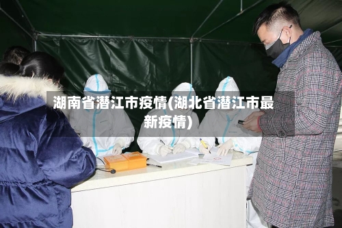 湖南省潜江市疫情(湖北省潜江市最新疫情)-第3张图片