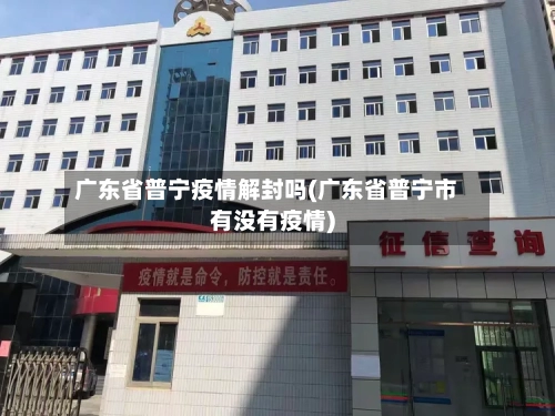 广东省普宁疫情解封吗(广东省普宁市有没有疫情)-第2张图片