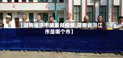 【湖南省洪市镇最新疫情,湖南省洪江市是哪个市】-第1张图片