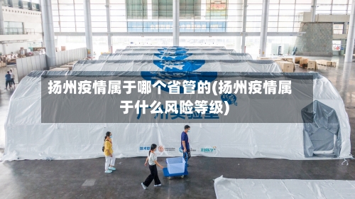 扬州疫情属于哪个省管的(扬州疫情属于什么风险等级)-第1张图片