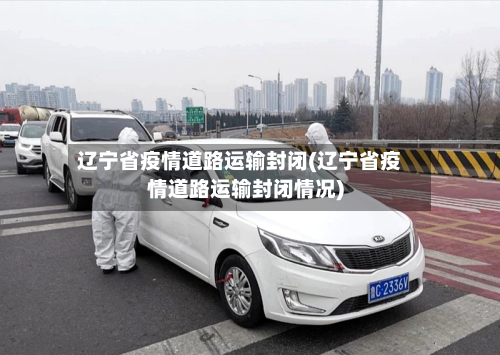 辽宁省疫情道路运输封闭(辽宁省疫情道路运输封闭情况)-第2张图片