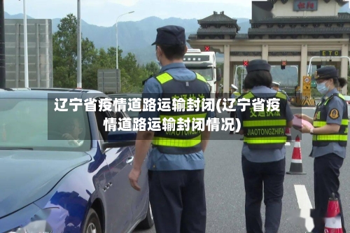 辽宁省疫情道路运输封闭(辽宁省疫情道路运输封闭情况)-第3张图片