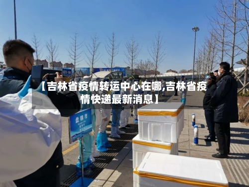 【吉林省疫情转运中心在哪,吉林省疫情快递最新消息】-第2张图片