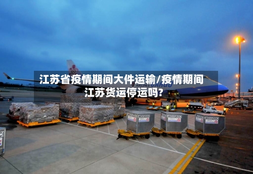 江苏省疫情期间大件运输/疫情期间江苏货运停运吗?-第3张图片