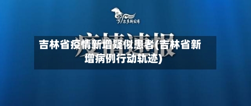 吉林省疫情新增疑似患者(吉林省新增病例行动轨迹)-第1张图片