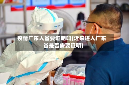 疫情广东入省要证明吗(近来进入广东省是否需要证明)-第2张图片