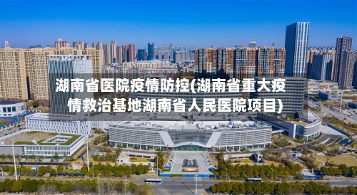 湖南省医院疫情防控(湖南省重大疫情救治基地湖南省人民医院项目)-第3张图片