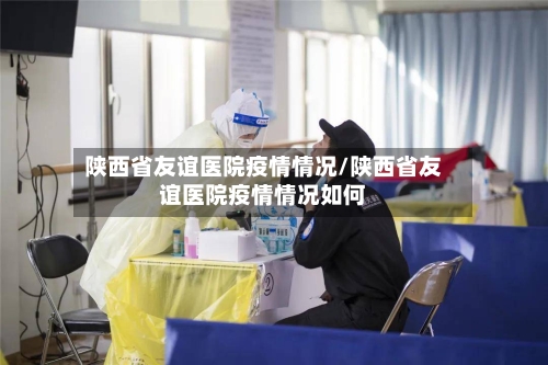 陕西省友谊医院疫情情况/陕西省友谊医院疫情情况如何-第1张图片