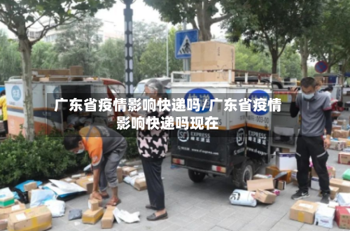广东省疫情影响快递吗/广东省疫情影响快递吗现在-第1张图片